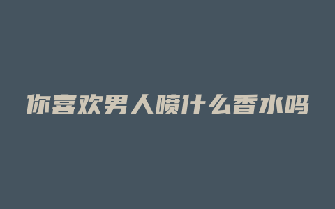 你喜欢男人喷什么香水吗