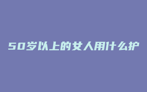 50岁以上的女人用什么护肤品