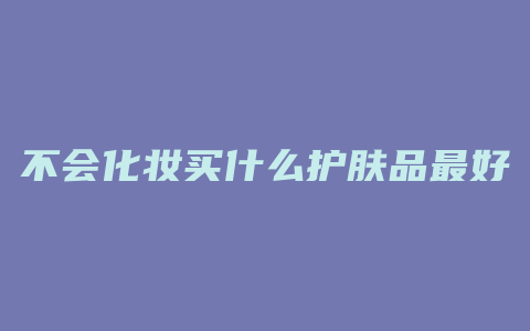 不会化妆买什么护肤品最好