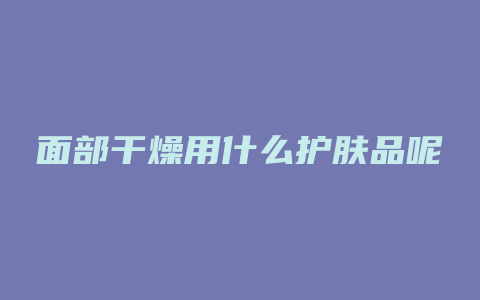 面部干燥用什么护肤品呢