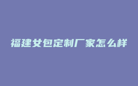 福建女包定制厂家怎么样