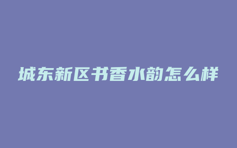 城东新区书香水韵怎么样