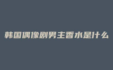 韩国偶像剧男主香水是什么